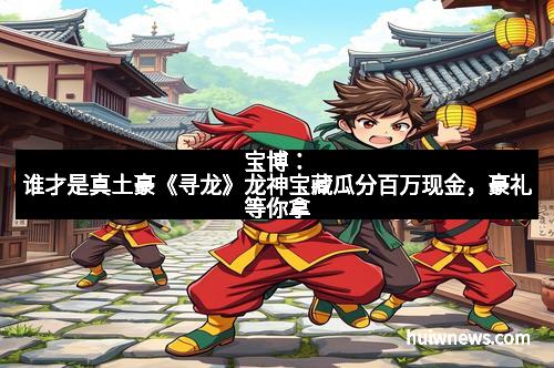 宝博：谁才是真土豪《寻龙》龙神宝藏瓜分百万现金，豪礼等你拿